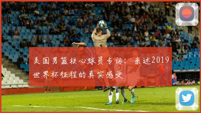 美国男篮核心球员专访：亲述2019世界杯征程的真实感受